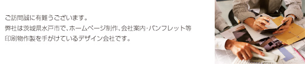 ご訪問誠に有難うございます。弊社は茨城県水戸市で、ホームページ制作、会社案内・パンフレット等印刷物作製を手がけているデザイン会社です。